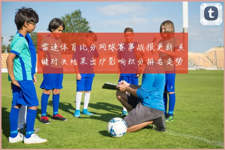 雷速体育比分网球赛事战报更新 关键对决结果出炉影响积分排名走势