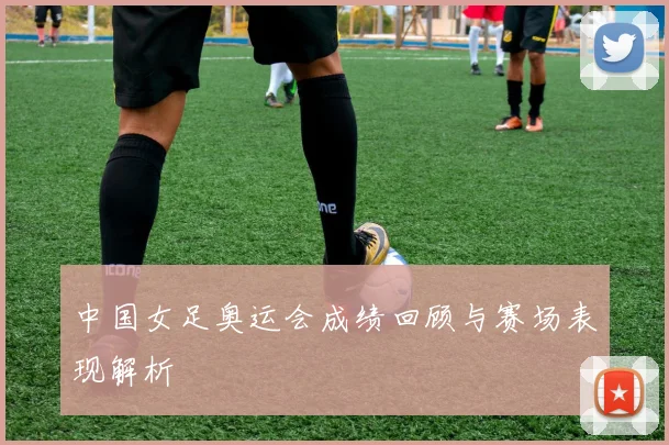 中国女足奥运会成绩回顾与赛场表现解析