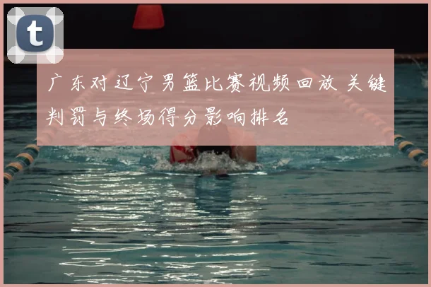 广东对辽宁男篮比赛视频回放 关键判罚与终场得分影响排名