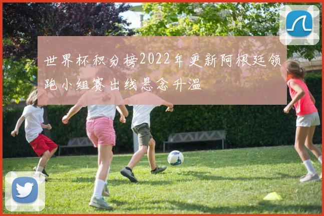 世界杯积分榜2022年更新阿根廷领跑小组赛出线悬念升温