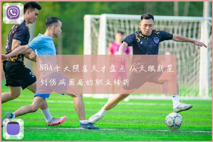 NBA十大陨落天才盘点 从天赋新星到伤病困局的职业转折