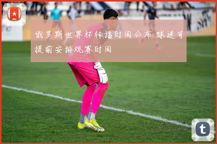 俄罗斯世界杯转播时间公布 球迷可提前安排观赛时间