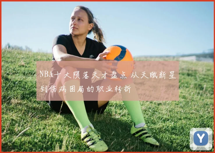 NBA十大陨落天才盘点 从天赋新星到伤病困局的职业转折