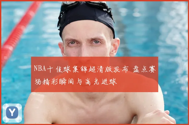 NBA十佳球集锦超清版发布 盘点赛场精彩瞬间与高光进球