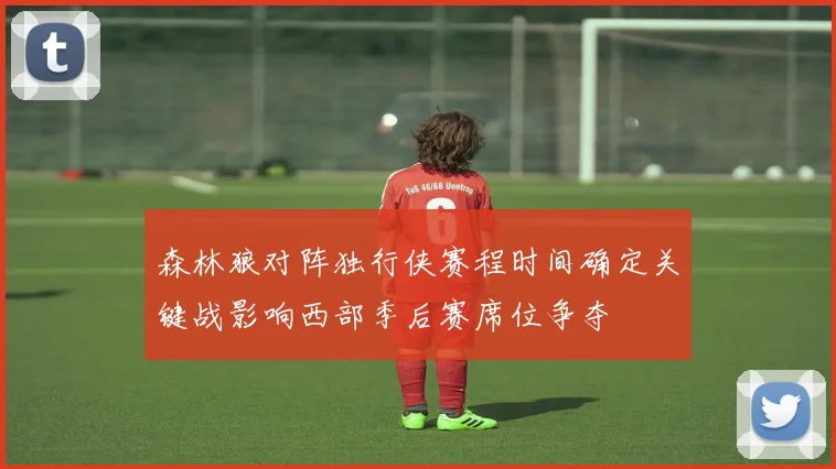 森林狼对阵独行侠赛程时间确定关键战影响西部季后赛席位争夺