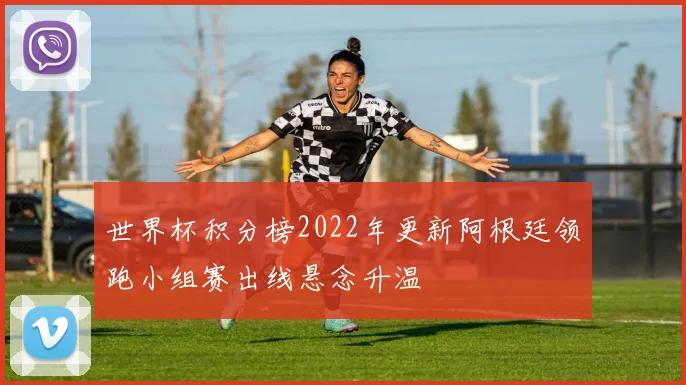 世界杯积分榜2022年更新阿根廷领跑小组赛出线悬念升温