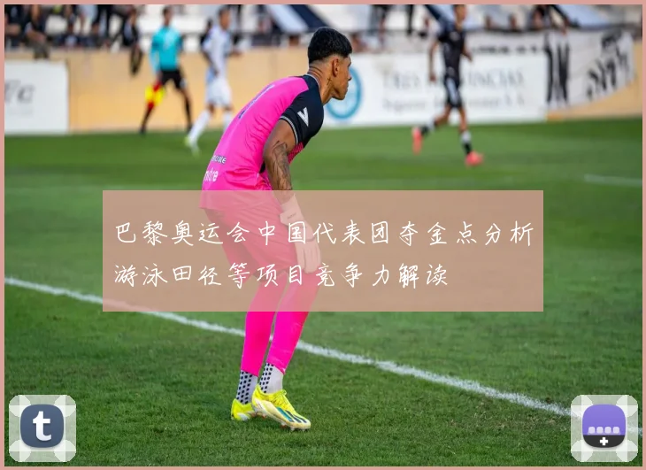 巴黎奥运会中国代表团夺金点分析游泳田径等项目竞争力解读