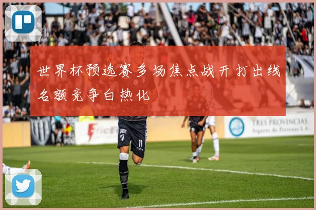 世界杯预选赛多场焦点战开打出线名额竞争白热化
