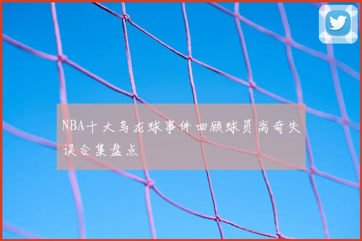 NBA十大乌龙球事件回顾球员离奇失误合集盘点