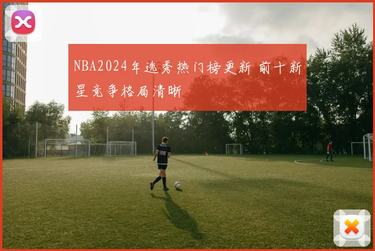 NBA2024年选秀热门榜更新 前十新星竞争格局清晰