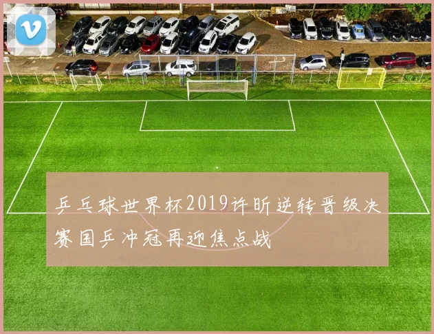 乒乓球世界杯2019许昕逆转晋级决赛国乒冲冠再迎焦点战