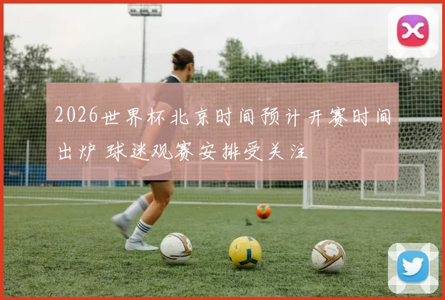 2026世界杯北京时间预计开赛时间出炉 球迷观赛安排受关注