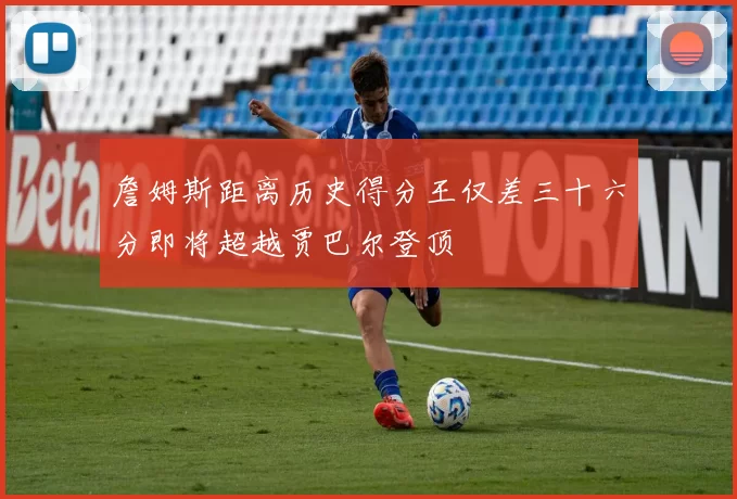 詹姆斯距离历史得分王仅差三十六分即将超越贾巴尔登顶