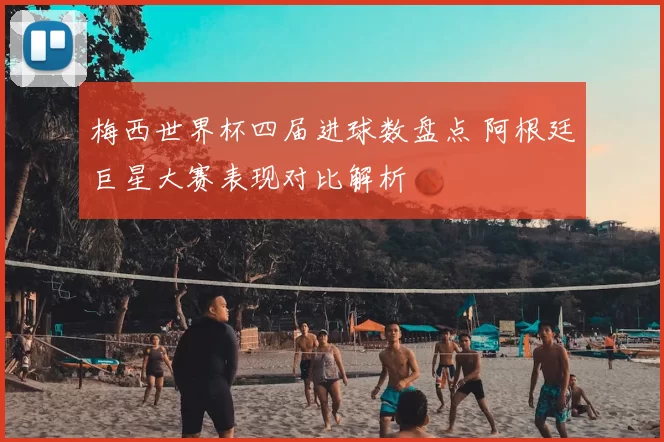 梅西世界杯四届进球数盘点 阿根廷巨星大赛表现对比解析