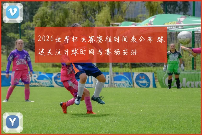 2026世界杯决赛赛程时间表公布 球迷关注开球时间与赛场安排