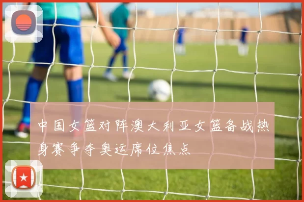 中国女篮对阵澳大利亚女篮备战热身赛争夺奥运席位焦点