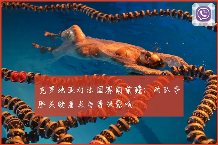 克罗地亚对法国赛前前瞻：两队争胜关键看点与晋级影响