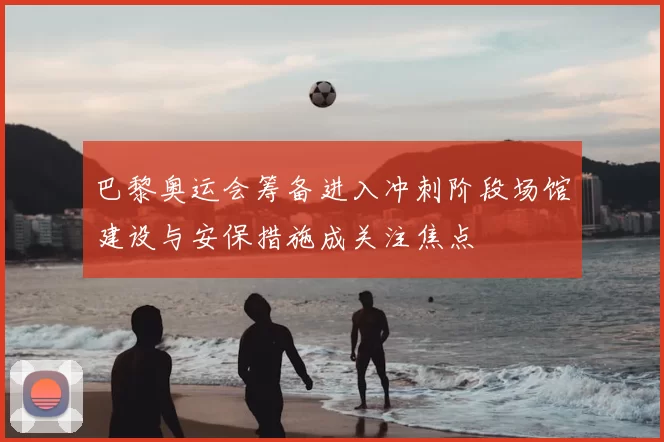 巴黎奥运会筹备进入冲刺阶段场馆建设与安保措施成关注焦点