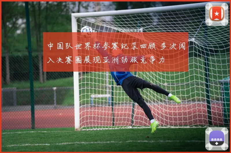 中国队世界杯参赛纪录回顾 多次闯入决赛圈展现亚洲劲旅竞争力