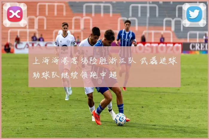 上海海港客场险胜浙江队 武磊进球助球队继续领跑中超