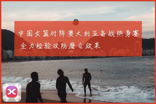 中国女篮对阵澳大利亚备战热身赛 全力检验攻防磨合效果