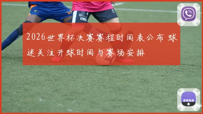 2026世界杯决赛赛程时间表公布 球迷关注开球时间与赛场安排