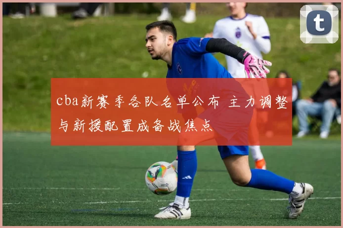 cba新赛季各队名单公布 主力调整与新援配置成备战焦点