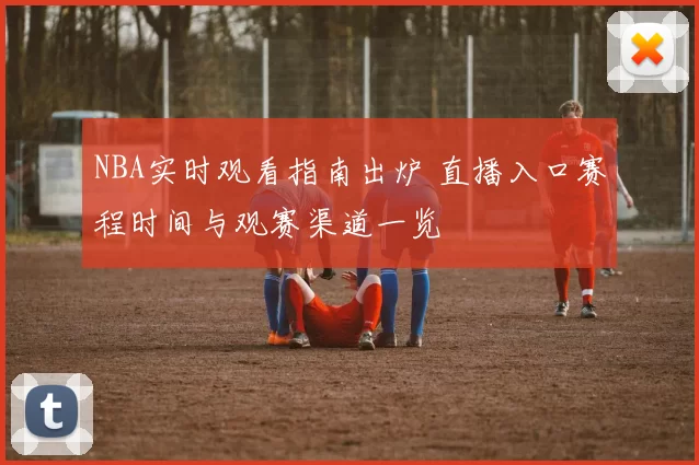 NBA实时观看指南出炉 直播入口赛程时间与观赛渠道一览