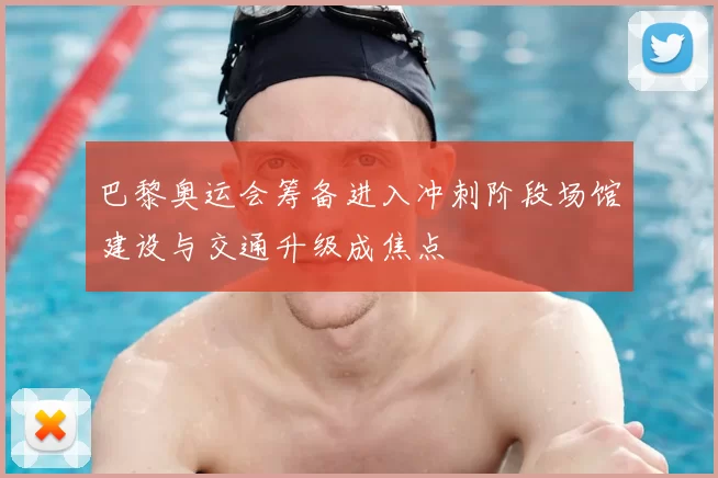 巴黎奥运会筹备进入冲刺阶段场馆建设与交通升级成焦点