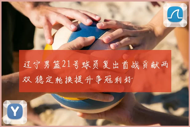 辽宁男篮21号球员复出首战贡献两双 稳定轮换提升争冠利好