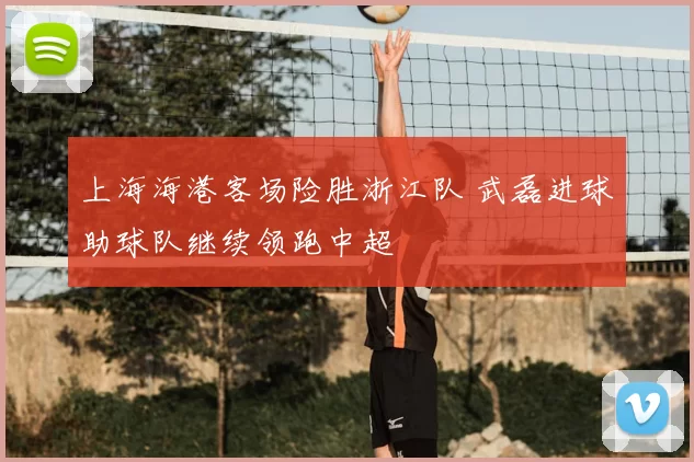 上海海港客场险胜浙江队 武磊进球助球队继续领跑中超