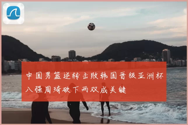 中国男篮逆转击败韩国晋级亚洲杯八强周琦砍下两双成关键