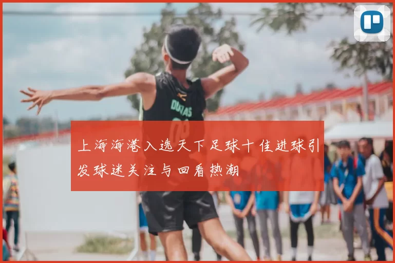 上海海港入选天下足球十佳进球引发球迷关注与回看热潮