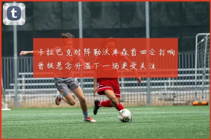 卡拉巴克对阵勒沃库森首回合打响晋级悬念升温下一场更受关注