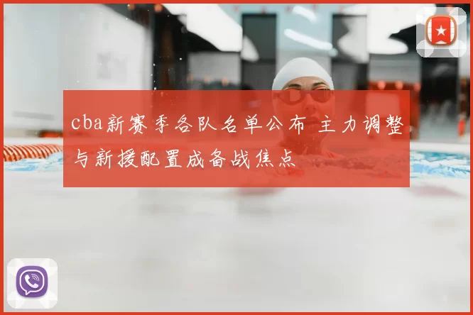 cba新赛季各队名单公布 主力调整与新援配置成备战焦点