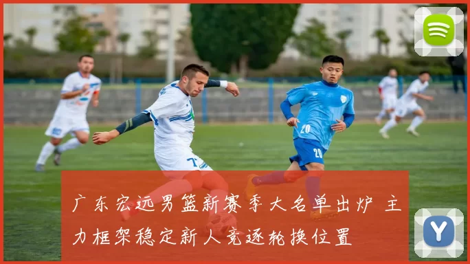 广东宏远男篮新赛季大名单出炉 主力框架稳定新人竞逐轮换位置