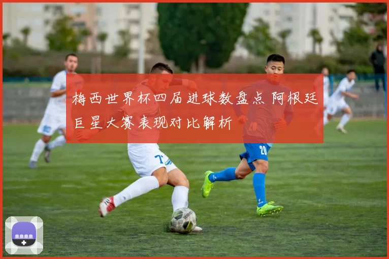 梅西世界杯四届进球数盘点 阿根廷巨星大赛表现对比解析