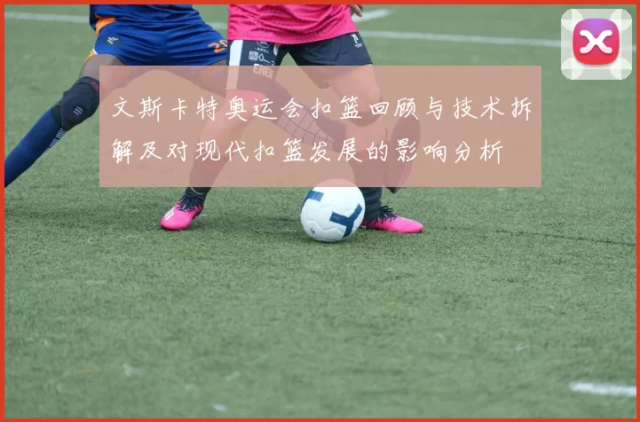 文斯卡特奥运会扣篮回顾与技术拆解及对现代扣篮发展的影响分析
