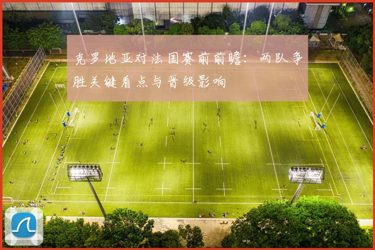 克罗地亚对法国赛前前瞻：两队争胜关键看点与晋级影响