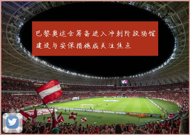 巴黎奥运会筹备进入冲刺阶段场馆建设与安保措施成关注焦点