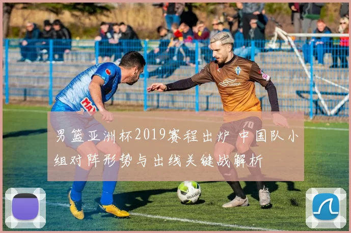 男篮亚洲杯2019赛程出炉 中国队小组对阵形势与出线关键战解析