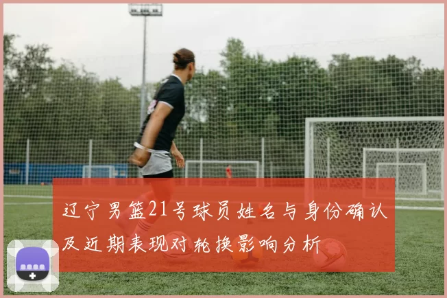 辽宁男篮21号球员姓名与身份确认及近期表现对轮换影响分析