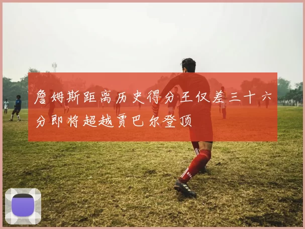 詹姆斯距离历史得分王仅差三十六分即将超越贾巴尔登顶