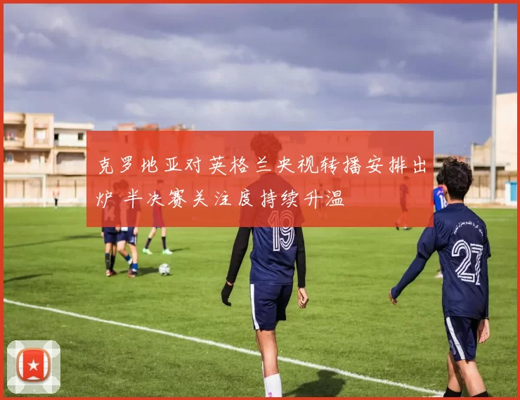 克罗地亚对英格兰央视转播安排出炉 半决赛关注度持续升温