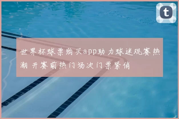 世界杯球票购买app助力球迷观赛热潮 开赛前热门场次门票紧俏