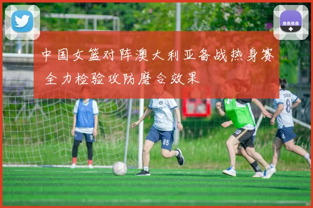 中国女篮对阵澳大利亚备战热身赛 全力检验攻防磨合效果