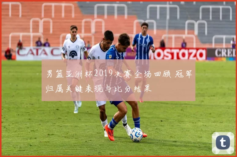 男篮亚洲杯2019决赛全场回顾 冠军归属关键表现与比分结果