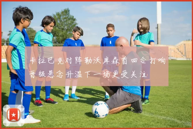 卡拉巴克对阵勒沃库森首回合打响晋级悬念升温下一场更受关注