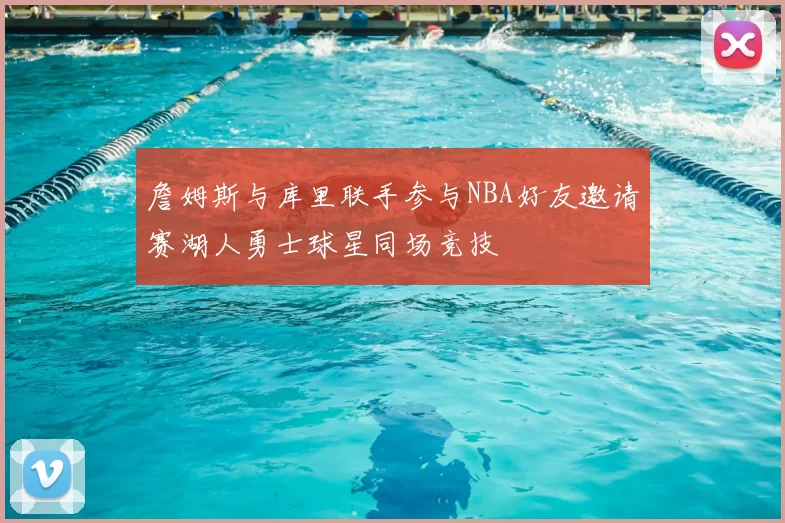 詹姆斯与库里联手参与NBA好友邀请赛湖人勇士球星同场竞技